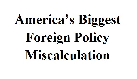 America’s Biggest Foreign Policy Miscalculation